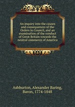 An inquiry into the causes and consequences of the Orders in Council, and an examination of the conduct of Great Britain towards the neutral commerce of America