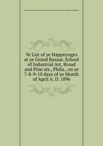 Ye List of ye Happnynges at ye Grand Bazaar. School of Industrial Art, Broad and Pine sts., Phila., on ye 7-8-9-10 days of ye Month of April A. D. 1896