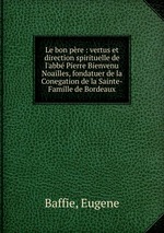 Le bon pre : vertus et direction spirituelle de l`abb Pierre Bienvenu Noailles, fondatuer de la Conegation de la Sainte-Famille de Bordeaux