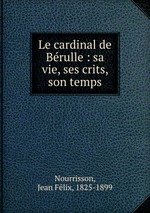 Le cardinal de Brulle : sa vie, ses crits, son temps