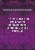 The invisibles : an explanation of phenomena commonly called spiritual