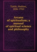Arcana of spiritualism; a manual of spiritual science and philosophy