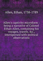 Allen`s captivity microform : being a narrative of Colonel Ethan Allen, containing his voyages, travels, &c., interspersed with political observations