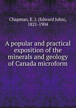 A popular and practical exposition of the minerals and geology of Canada microform