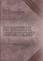 The physical in spiritualism; or, The spiritual medium not psychical, but physical. Illustrated by attested facts in universal history and confirmed by the ruling philosophy of all ages, presented in a series of letters to a young friend