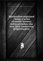 Spiritualism explained : being a series of twelve lectures delivered before the New York Conference of Spiritualists