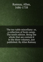 The tea-table miscellany: or, a collection of Scots sangs. The tenth edition. Being the whole that are contain`d in the three volumes, just published. By Allan Ramsay