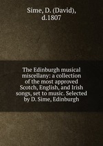 The Edinburgh musical miscellany: a collection of the most approved Scotch, English, and Irish songs, set to music. Selected by D. Sime, Edinburgh