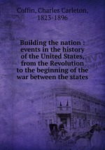 Building the nation : events in the history of the United States, from the Revolution to the beginning of the war between the states