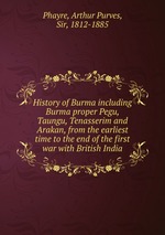 History of Burma including Burma proper Pegu, Taungu, Tenasserim and Arakan, from the earliest time to the end of the first war with British India