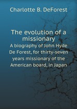 The evolution of a missionary. A biography of John Hyde De Forest, for thirty-seven years missionary of the American board, in Japan
