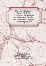 The boy`s Froissart; being Sir John Froissart`s Chronicles of adventure, battle, and custom in England, France, Spain, etc