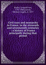 Civil wars and monarchy in France, in the sixteenth and seventeenth centuries : a history of France principally during that period