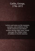 Letters and notes on the manners, customs, and condition of the North American microform : written during eight years` travel amongst the wildest tribes of Indians in North America