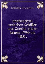 Briefwechsel zwischen Schiller und Goethe in den Jahren 1794-bis 1805;