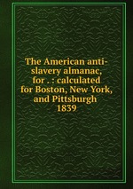 The American anti-slavery almanac, for . : calculated for Boston, New York, and Pittsburgh . 1839