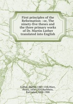 First principles of the Reformation : or, The ninety-five theses and the three primary works of Dr. Martin Luther translated into English