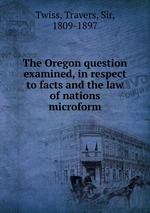 The Oregon question examined, in respect to facts and the law of nations microform
