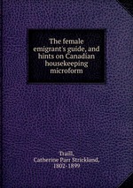 The female emigrant`s guide, and hints on Canadian housekeeping microform