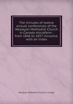 The minutes of twelve annual conferences of the Wesleyan Methodist Church in Canada microform : from 1846 to 1857 inclusive, with an index