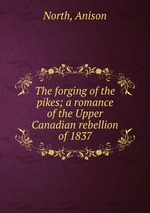 The forging of the pikes; a romance of the Upper Canadian rebellion of 1837