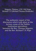 The authentic report of the discussion which took place at the lecture-room of the Dublin Institution microform : between the Rev. Thomas Maguire, and the Rev. Richard T.P. Pope