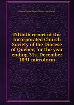 Fiftieth report of the Incorporated Church Society of the Diocese of Quebec, for the year ending 31st December 1891 microform