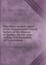The thirty-second report of the Incorporated Church Society of the Diocese of Quebec, for the year ending 31st December, 1873 microform