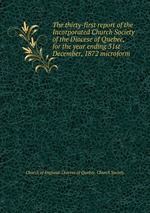 The thirty-first report of the Incorporated Church Society of the Diocese of Quebec, for the year ending 31st December, 1872 microform