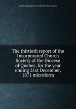 The thirtieth report of the Incorporated Church Society of the Diocese of Quebec, for the year ending 31st December, 1871 microform