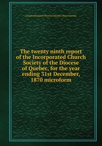 The twenty ninth report of the Incorporated Church Society of the Diocese of Quebec, for the year ending 31st December, 1870 microform