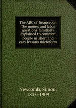 The ABC of finance, or, The money and labor questions familiarly explained to common people in short and easy lessons microform