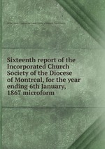 Sixteenth report of the Incorporated Church Society of the Diocese of Montreal, for the year ending 6th January, 1867 microform