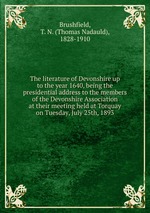 The literature of Devonshire up to the year 1640, being the presidential address to the members of the Devonshire Association at their meeting held at Torquay on Tuesday, July 25th, 1893