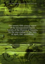 The twenty-fifth annual report of the Incorporated Church Society of the Diocese of Toronto, for the year ending on the 30th of April, 1867 microform