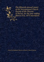 The fifteenth annual report of the Incorporated Church Society of the Diocese of Huron, for the year ending March 31st, 1873 microform