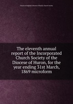 The eleventh annual report of the Incorporated Church Society of the Diocese of Huron, for the year ending 31st March, 1869 microform