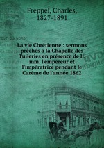 La vie Chrtienne : sermons prchs a la Chapelle des Tuileries en prsence de ll. mm. l`empereur et l`impratrice pendant le Carme de l`anne 1862