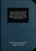 The pictorial history of England during the reign of George the Third : being a history of the people, as well as a history of the kingdom. Illustrated with several hundred woodcuts