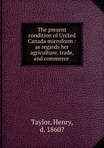 The present condition of United Canada microform : as regards her agriculture, trade, and commerce