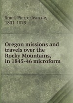 Oregon missions and travels over the Rocky Mountains, in 1845-46 microform