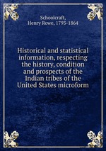 Historical and statistical information, respecting the history, condition and prospects of the Indian tribes of the United States microform