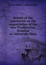 Report of the committee on the organization of the new Presbyterian Hospital on university lines