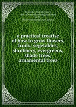 a practical treatise of how to grow flowers, fruits, vegetables, shrubbery, evergreens, shade trees, ornamental trees