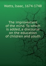 The improvement of the mind. To which is added, a discourse on the education of children and youth