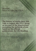 The history of twelve days, July 24th to August 4th, 1914 :being an account of the negotiations preceding the outbreak of war based on the official publications /by J.W. Headlam