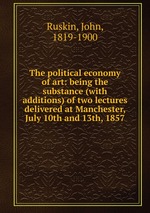 The political economy of art: being the substance (with additions) of two lectures delivered at Manchester, July 10th and 13th, 1857
