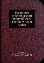The pirate`s progress;a short history of the U-boat,by William Archer