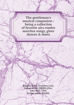 The gentleman`s musical companion : being a collection of favorite airs rondos marches songs, glees dances & duets