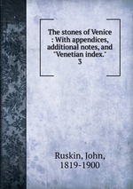 The stones of Venice : With appendices, additional notes, and "Venetian index.". 3